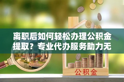 番路离职后如何轻松办理公积金提取？专业代办服务助力无忧