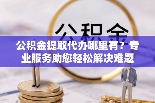 番路公积金提取代办哪里有？专业服务助您轻松解决难题