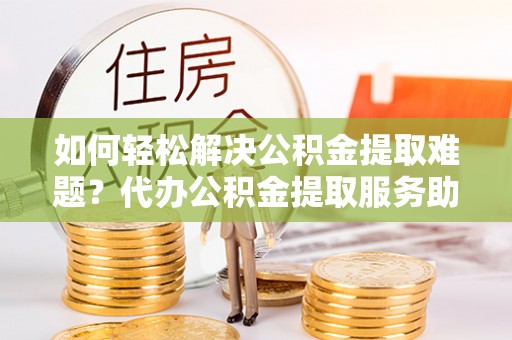 番路如何轻松解决公积金提取难题？代办公积金提取服务助您一臂之力