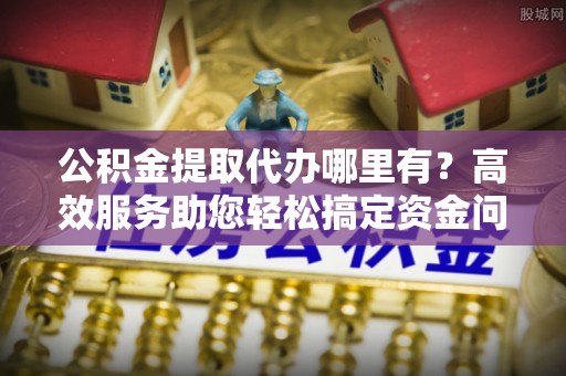 番路公积金提取代办哪里有？高效服务助您轻松搞定资金问题